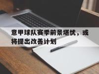 188体育-意甲球队赛季前景堪忧，或将提出改善计划