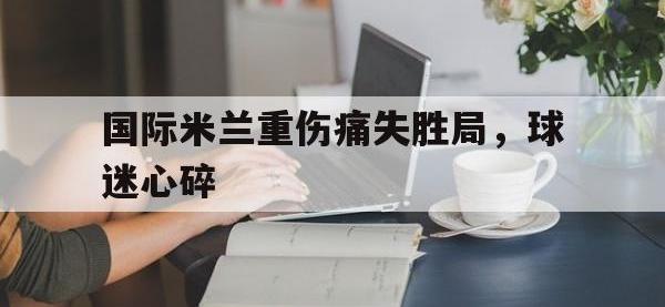 金宝体育官网-国际米兰重伤痛失胜局，球迷心碎