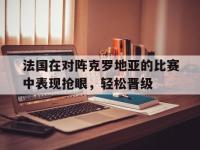 金宝体育官网-法国在对阵克罗地亚的比赛中表现抢眼，轻松晋级