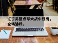 金宝体育官网-辽宁男篮点球大战中胜出，全场沸腾。
