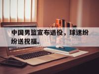 金宝体育官网-中国男篮宣布退役，球迷纷纷送祝福。