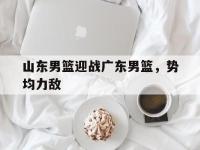 金宝体育官网-山东男篮迎战广东男篮，势均力敌