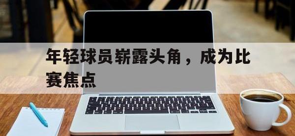 金宝体育官网-年轻球员崭露头角，成为比赛焦点