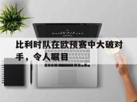 金宝体育官网-比利时队在欧预赛中大破对手，令人瞩目