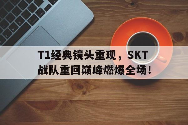 T1经典镜头重现，SKT战队重回巅峰燃爆全场！