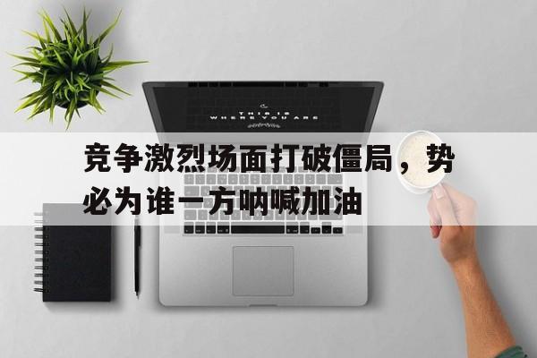 竞争激烈场面打破僵局，势必为谁一方呐喊加油