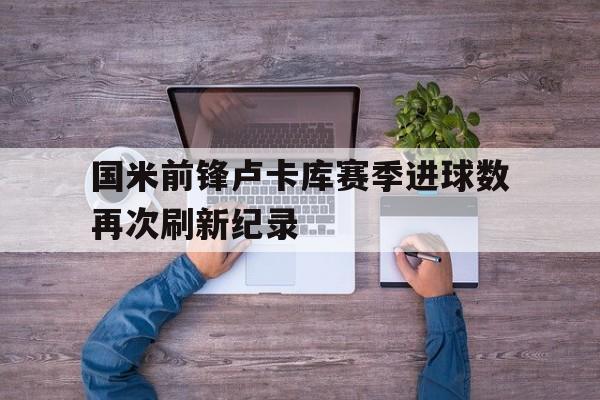 国米前锋卢卡库赛季进球数再次刷新纪录 国米前锋卢卡库赛季进球数再次刷新纪录