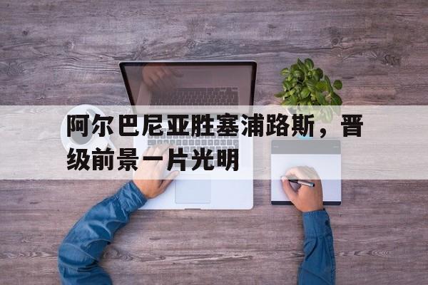 阿尔巴尼亚胜塞浦路斯,晋级前景一片光明 阿尔巴尼亚胜塞浦路斯,晋级前景一片光明