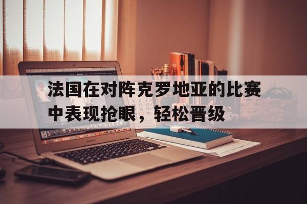 法国在对阵克罗地亚的比赛中表现抢眼，轻松晋级