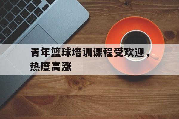 青年篮球培训课程受欢迎，热度高涨