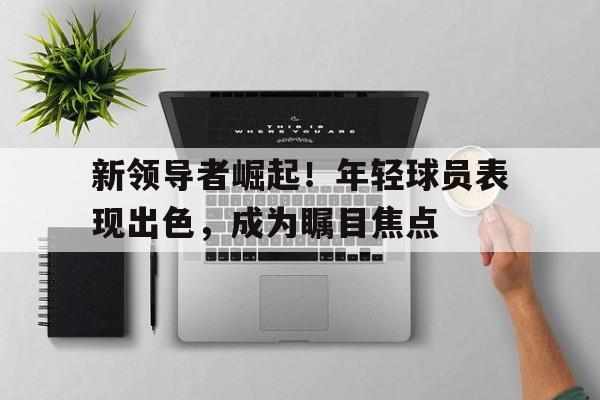 新领导者崛起！年轻球员表现出色，成为瞩目焦点